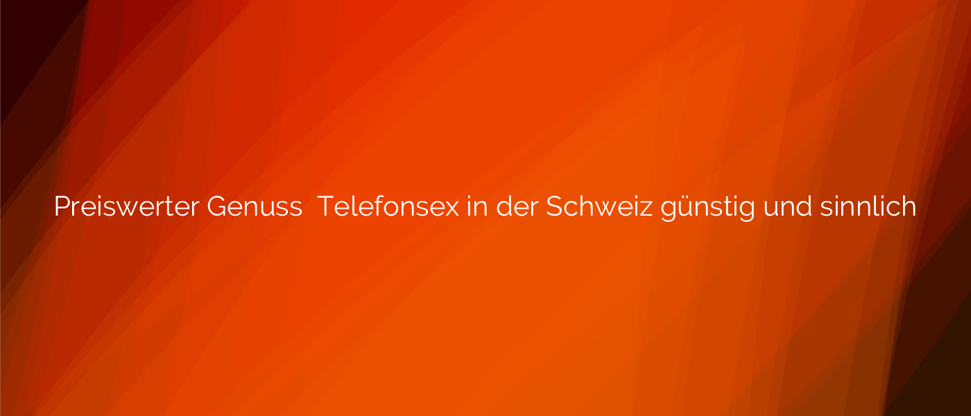Preiswerter Genuss ❤️ Telefonsex in der Schweiz günstig und sinnlich